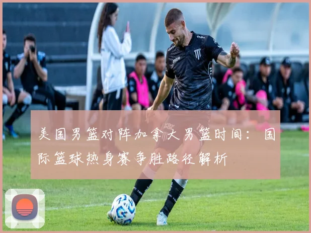 美国男篮对阵加拿大男篮时间：国际篮球热身赛争胜路径解析