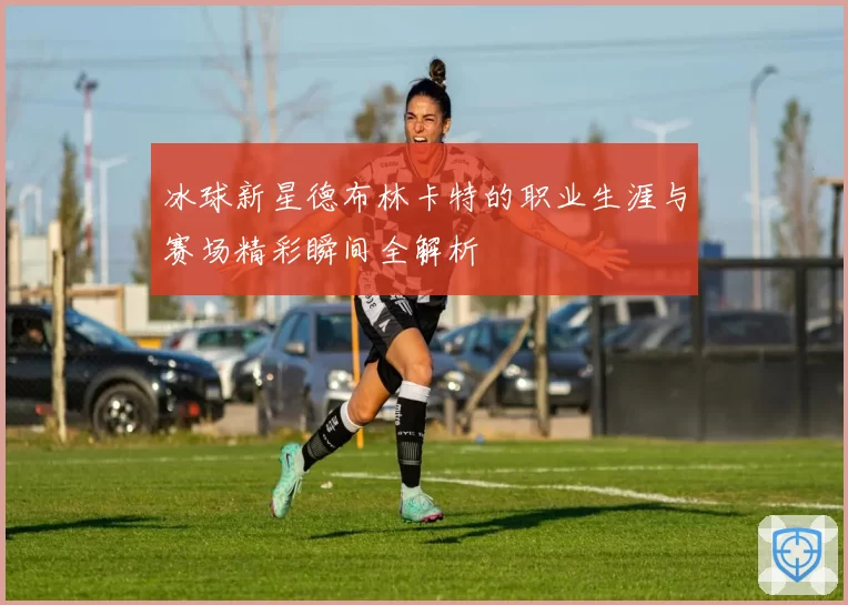 冰球新星德布林卡特的职业生涯与赛场精彩瞬间全解析