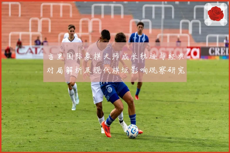 吉里国际象棋大师成长轨迹与经典对局解析及现代棋坛影响观察研究