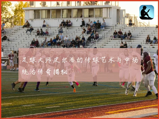 足球大师皮尔洛的传球艺术与中场统治传奇揭秘