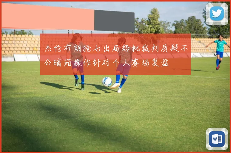 杰伦布朗抢七出局怒批裁判质疑不公暗箱操作针对个人赛场复盘