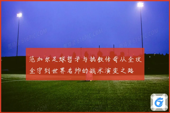 范加尔足球哲学与执教传奇从全攻全守到世界名帅的战术演变之路