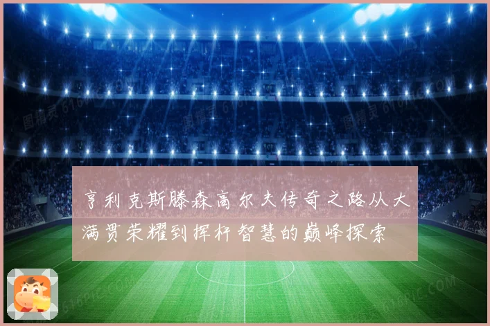 亨利克斯滕森高尔夫传奇之路从大满贯荣耀到挥杆智慧的巅峰探索