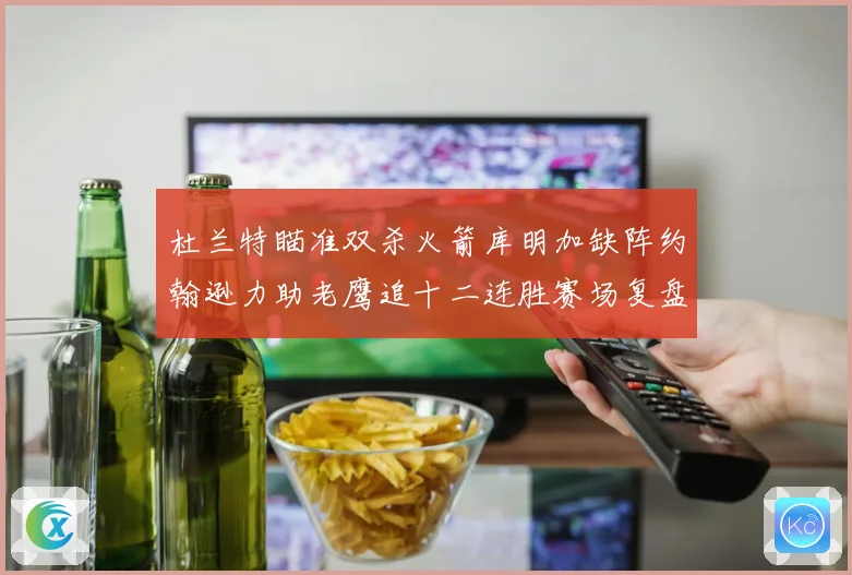 杜兰特瞄准双杀火箭库明加缺阵约翰逊力助老鹰追十二连胜赛场复盘