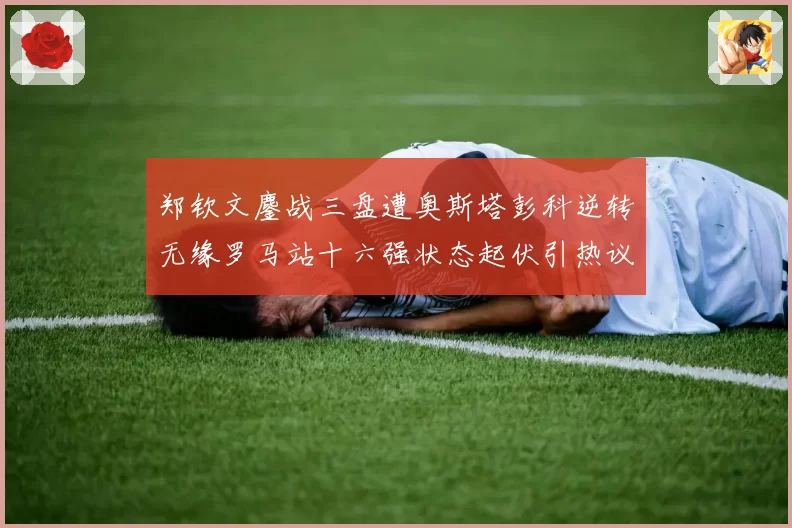 郑钦文鏖战三盘遭奥斯塔彭科逆转无缘罗马站十六强状态起伏引热议