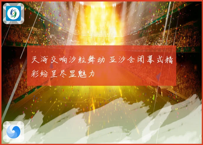 天海交响沙粒舞动 亚沙会闭幕式精彩纷呈尽显魅力