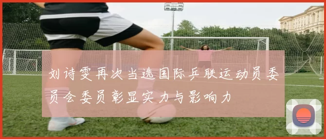 刘诗雯再次当选国际乒联运动员委员会委员彰显实力与影响力