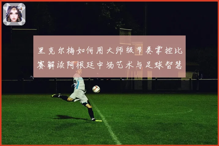 里克尔梅如何用大师级节奏掌控比赛解读阿根廷中场艺术与足球智慧传承