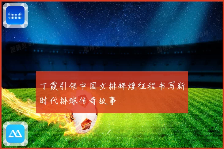 丁霞引领中国女排辉煌征程书写新时代排球传奇故事