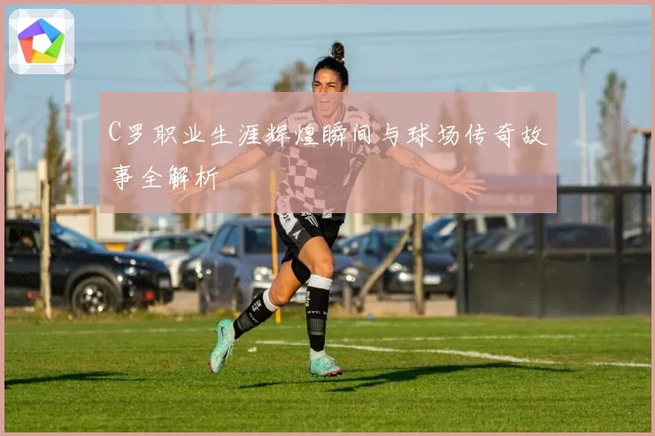 C罗职业生涯辉煌瞬间与球场传奇故事全解析