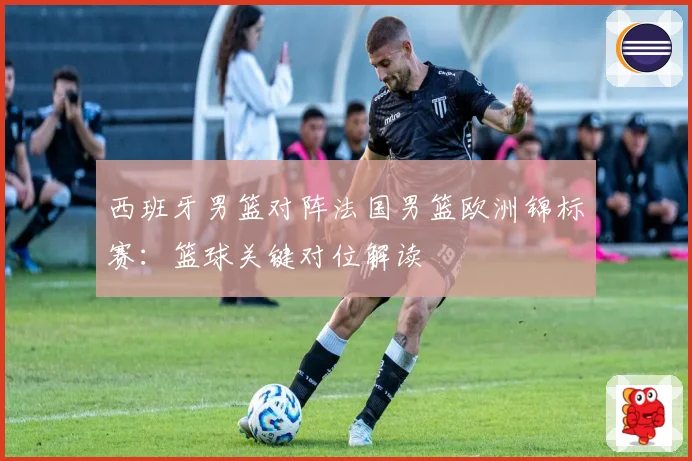 西班牙男篮对阵法国男篮欧洲锦标赛：篮球关键对位解读