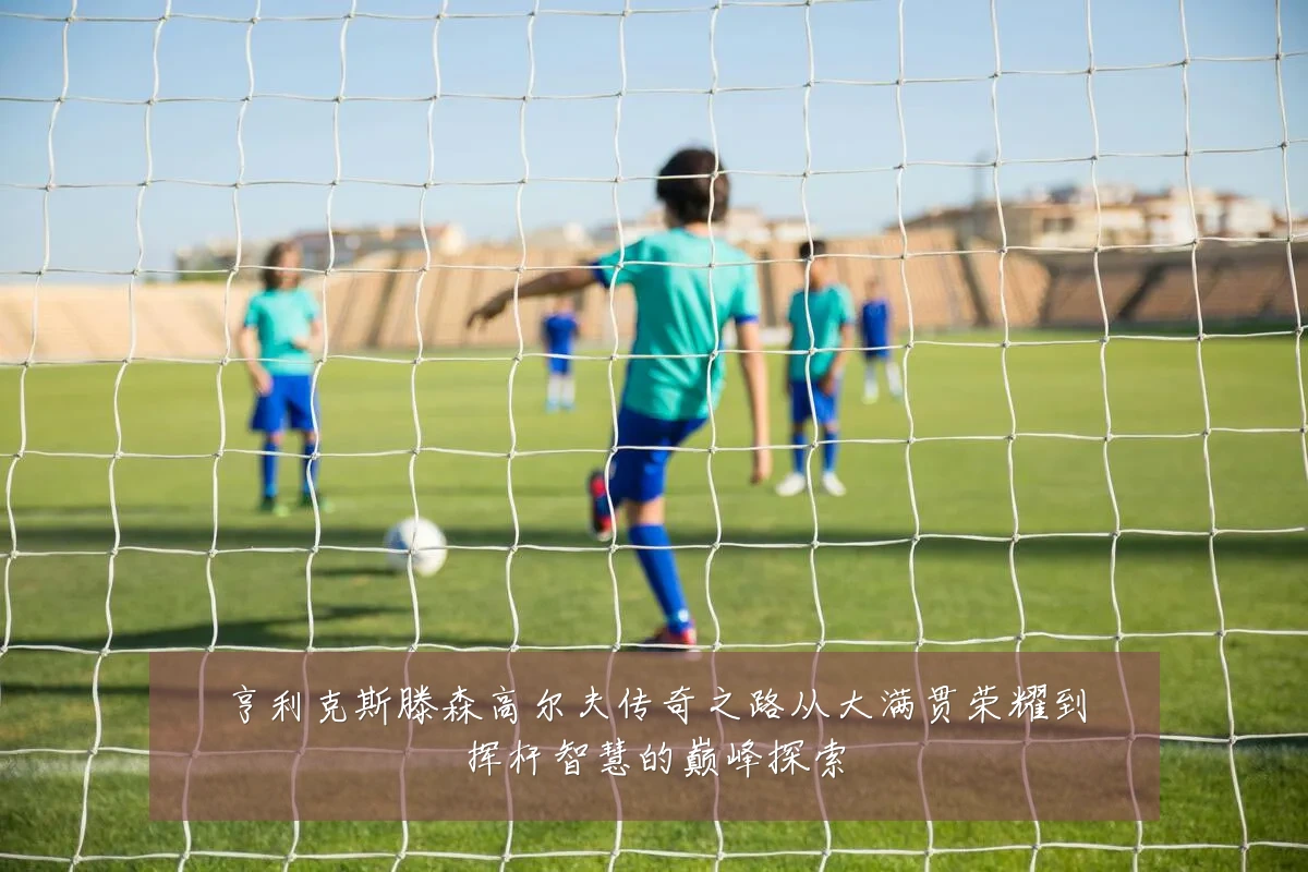 亨利克斯滕森高尔夫传奇之路从大满贯荣耀到挥杆智慧的巅峰探索