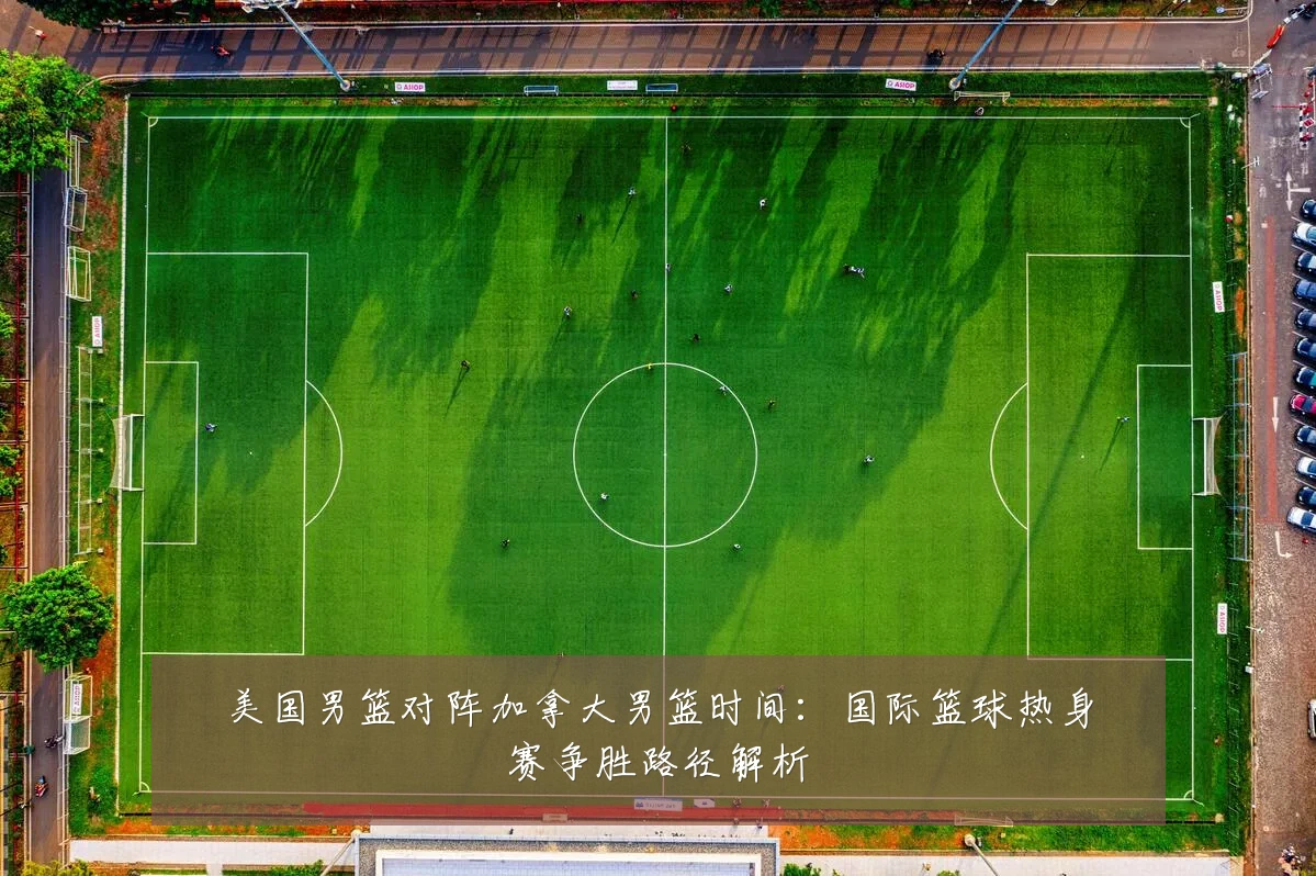 美国男篮对阵加拿大男篮时间：国际篮球热身赛争胜路径解析