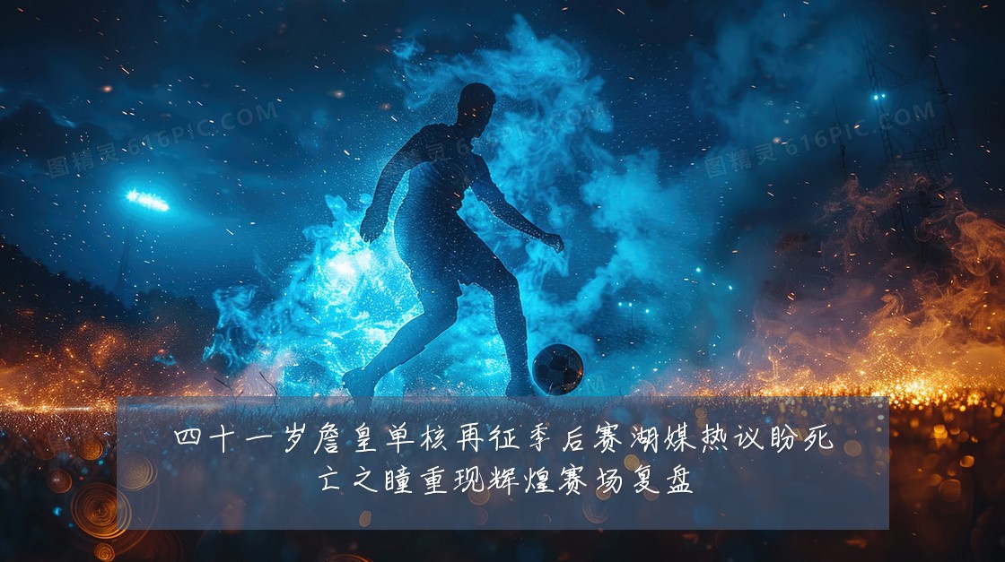 四十一岁詹皇单核再征季后赛湖媒热议盼死亡之瞳重现辉煌赛场复盘