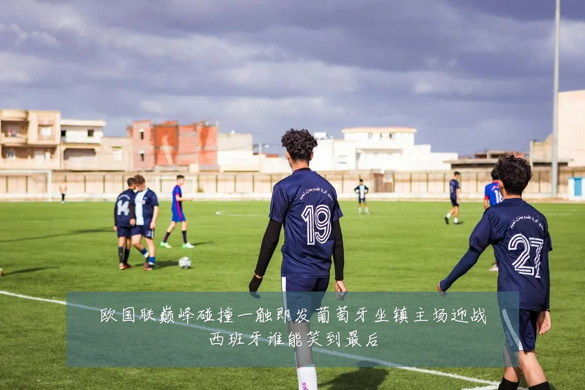 欧国联巅峰碰撞一触即发葡萄牙坐镇主场迎战西班牙谁能笑到最后